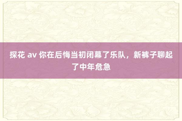 探花 av 你在后悔当初闭幕了乐队，新裤子聊起了中年危急