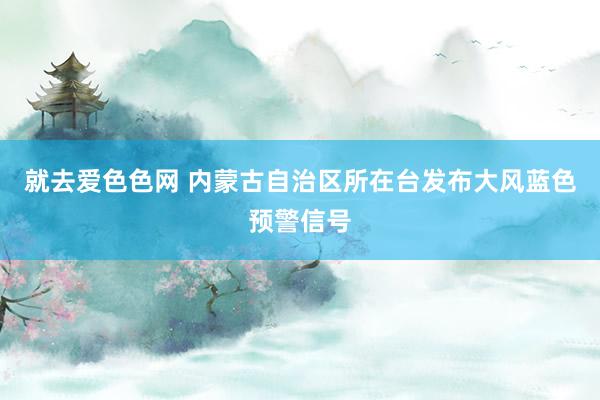 就去爱色色网 内蒙古自治区所在台发布大风蓝色预警信号