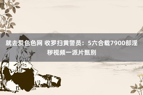 就去爱色色网 收罗扫黄警员：5六合载7900部淫秽视频一派片甄别