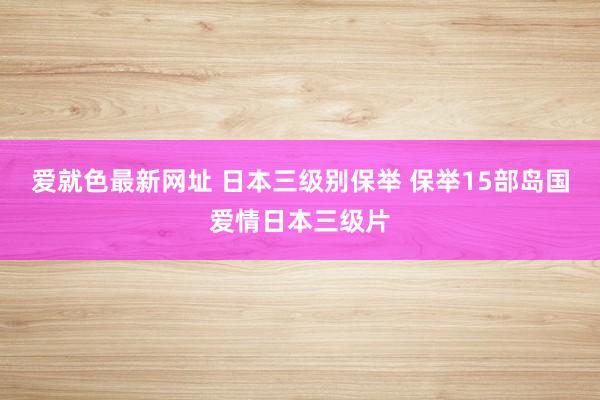 爱就色最新网址 日本三级别保举 保举15部岛国爱情日本三级片