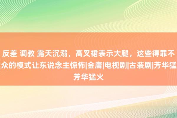 反差 调教 露天沉溺，高叉裙表示大腿，这些得罪不雅众的模式让东说念主惊怖|金庸|电视剧|古装剧|芳华猛火