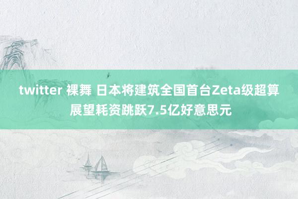 twitter 裸舞 日本将建筑全国首台Zeta级超算 展望耗资跳跃7.5亿好意思元