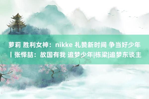 萝莉 胜利女神：nikke 礼赞新时间 争当好少年丨张怿喆：故国有我 追梦少年|栋梁|追梦东谈主