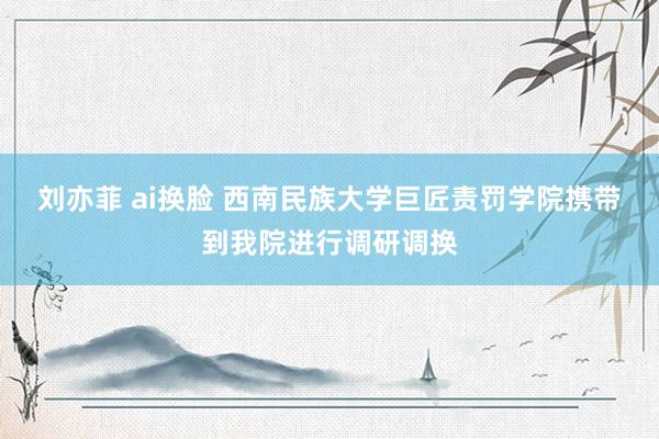 刘亦菲 ai换脸 西南民族大学巨匠责罚学院携带到我院进行调研调换