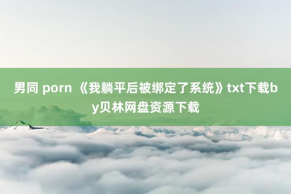 男同 porn 《我躺平后被绑定了系统》txt下载by贝林网盘资源下载