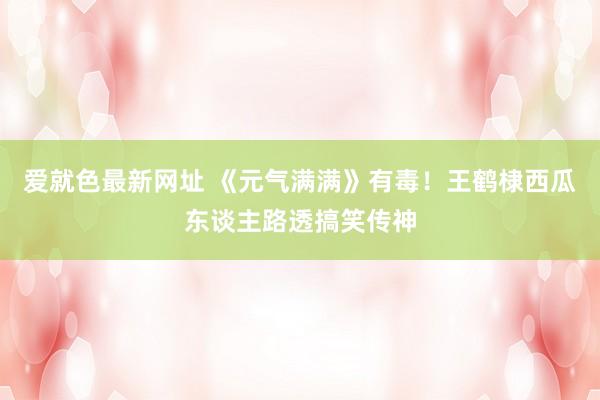 爱就色最新网址 《元气满满》有毒！王鹤棣西瓜东谈主路透搞笑传神