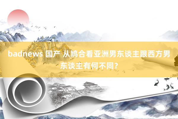 badnews 国产 从鸠合看亚洲男东谈主跟西方男东谈主有何不同？