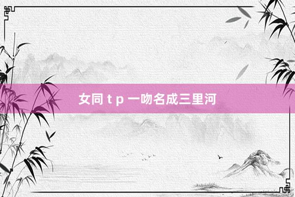 女同 t p 一吻名成三里河
