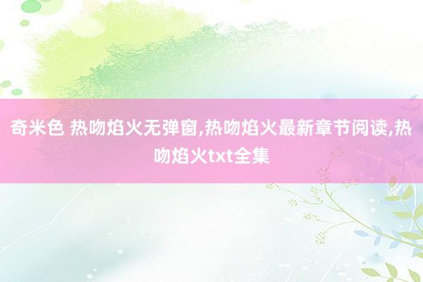 奇米色 热吻焰火无弹窗，热吻焰火最新章节阅读，热吻焰火txt全集