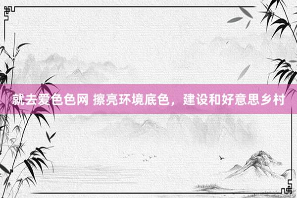 就去爱色色网 擦亮环境底色，建设和好意思乡村