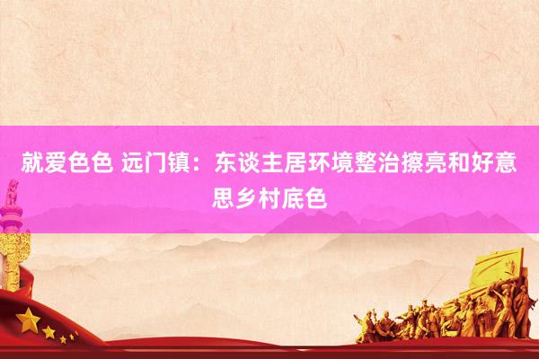 就爱色色 远门镇：东谈主居环境整治擦亮和好意思乡村底色