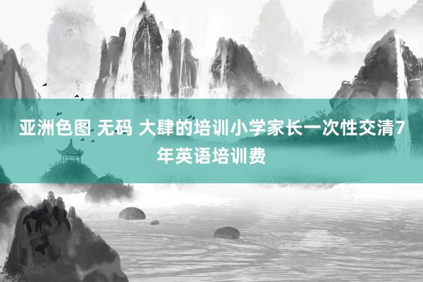 亚洲色图 无码 大肆的培训小学家长一次性交清7年英语培训费