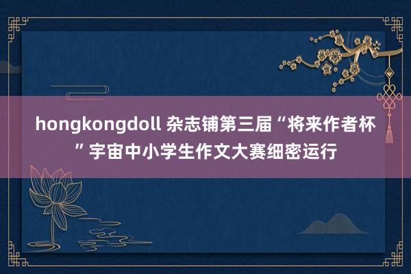 hongkongdoll 杂志铺第三届“将来作者杯”宇宙中小学生作文大赛细密运行