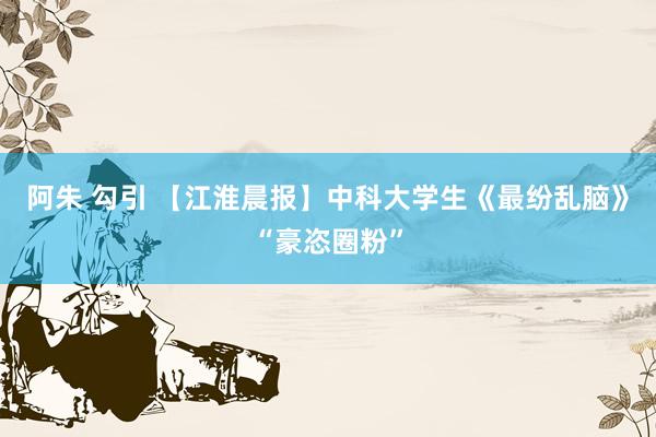 阿朱 勾引 【江淮晨报】中科大学生《最纷乱脑》“豪恣圈粉”