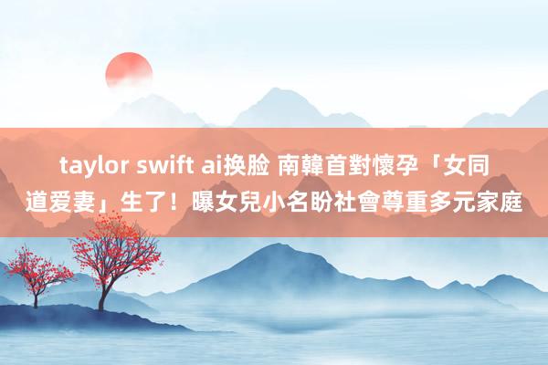 taylor swift ai换脸 南韓首對懷孕「女同道爱妻」生了！曝女兒小名　盼社會尊重多元家庭