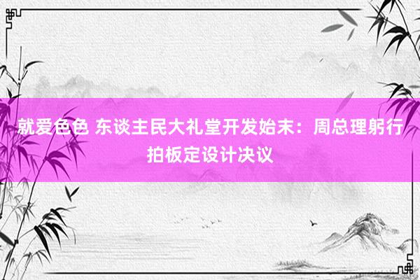 就爱色色 东谈主民大礼堂开发始末：周总理躬行拍板定设计决议