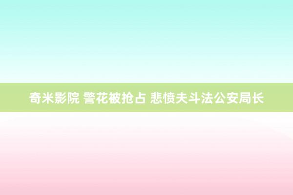 奇米影院 警花被抢占 悲愤夫斗法公安局长