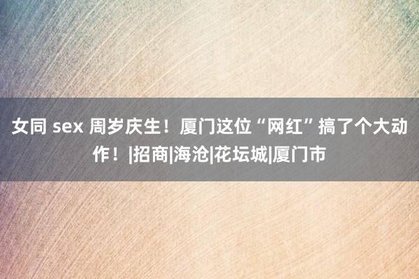 女同 sex 周岁庆生！厦门这位“网红”搞了个大动作！|招商|海沧|花坛城|厦门市
