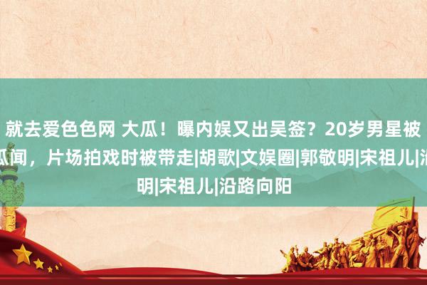 就去爱色色网 大瓜！曝内娱又出吴签？20岁男星被曝不良瓜闻，片场拍戏时被带走|胡歌|文娱圈|郭敬明|宋祖儿|沿路向阳