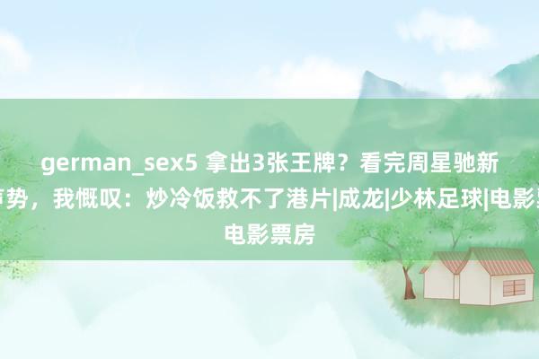 german_sex5 拿出3张王牌？看完周星驰新片声势，我慨叹：炒冷饭救不了港片|成龙|少林足球|电影票房