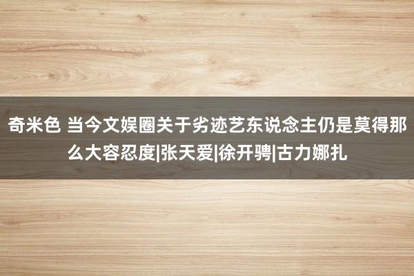 奇米色 当今文娱圈关于劣迹艺东说念主仍是莫得那么大容忍度|张天爱|徐开骋|古力娜扎