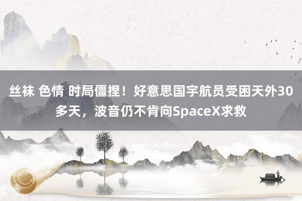 丝袜 色情 时局僵捏！好意思国宇航员受困天外30多天，波音仍不肯向SpaceX求救