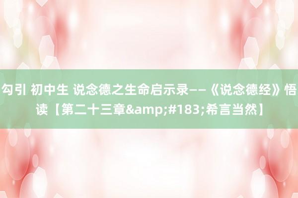 勾引 初中生 说念德之生命启示录——《说念德经》悟读【第二十三章&#183;希言当然】