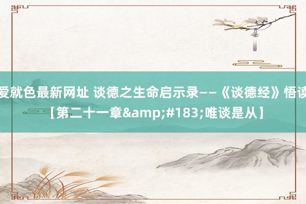 爱就色最新网址 谈德之生命启示录——《谈德经》悟读【第二十一章&#183;唯谈是从】