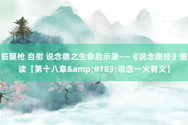 筋膜枪 自慰 说念德之生命启示录——《说念德经》悟读【第十八章&#183;说念一火有义】