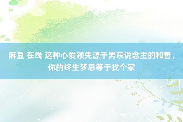麻豆 在线 这种心爱领先源于男东说念主的和善，你的终生梦思等于找个家