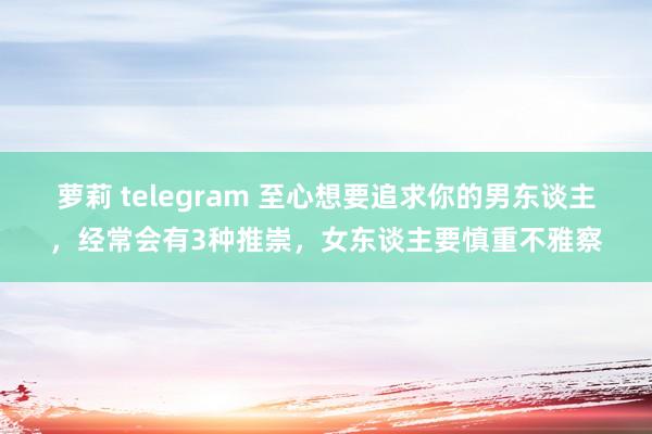 萝莉 telegram 至心想要追求你的男东谈主，经常会有3种推崇，女东谈主要慎重不雅察
