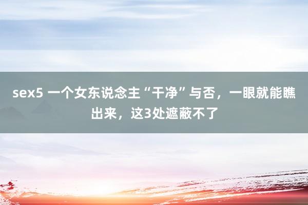 sex5 一个女东说念主“干净”与否，一眼就能瞧出来，这3处遮蔽不了
