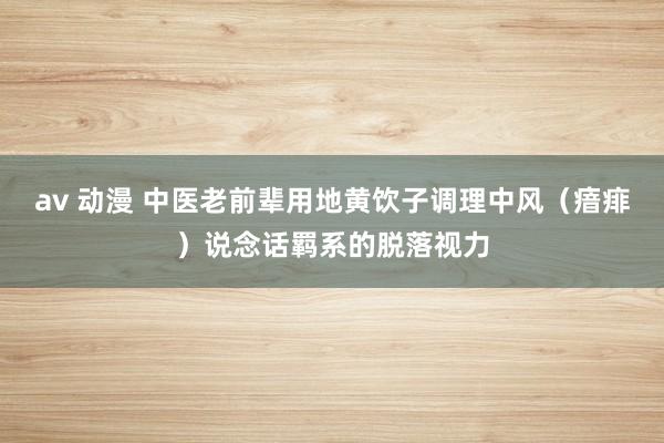 av 动漫 中医老前辈用地黄饮子调理中风（瘖痱）说念话羁系的脱落视力