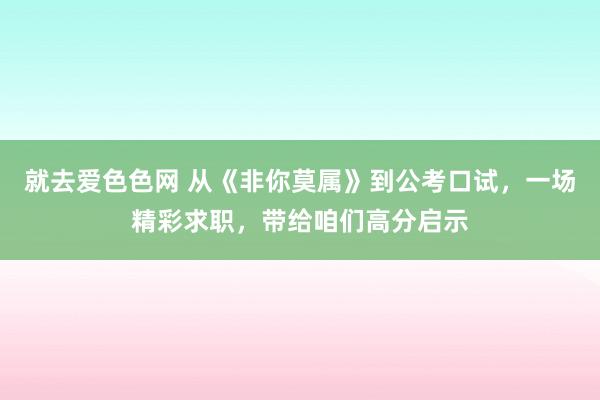 就去爱色色网 从《非你莫属》到公考口试，一场精彩求职，带给咱们高分启示
