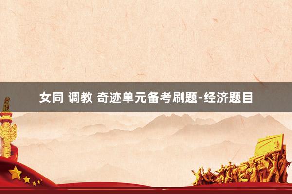 女同 调教 奇迹单元备考刷题-经济题目