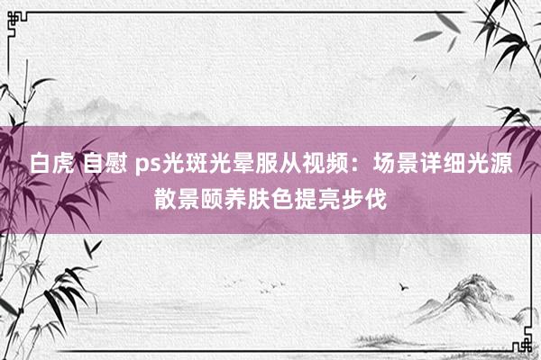 白虎 自慰 ps光斑光晕服从视频：场景详细光源散景颐养肤色提亮步伐