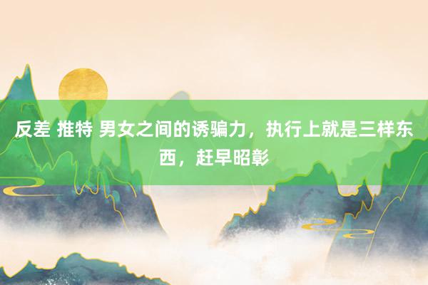 反差 推特 男女之间的诱骗力，执行上就是三样东西，赶早昭彰