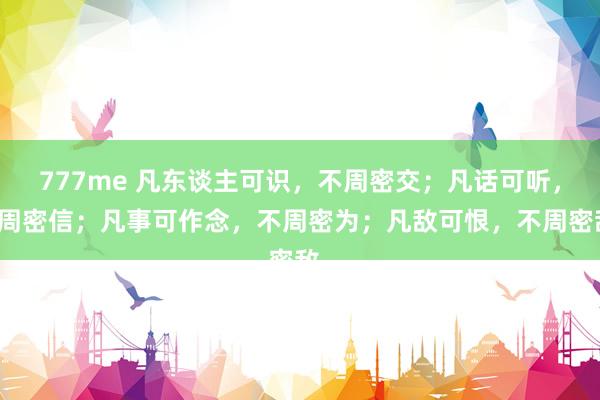 777me 凡东谈主可识，不周密交；凡话可听，不周密信；凡事可作念，不周密为；凡敌可恨，不周密敌。