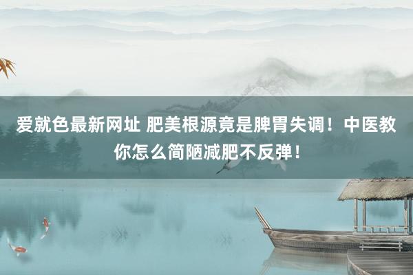 爱就色最新网址 肥美根源竟是脾胃失调！中医教你怎么简陋减肥不反弹！