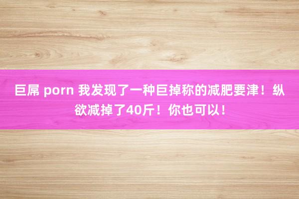 巨屌 porn 我发现了一种巨掉称的减肥要津！纵欲减掉了40斤！你也可以！