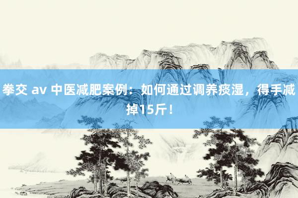 拳交 av 中医减肥案例：如何通过调养痰湿，得手减掉15斤！