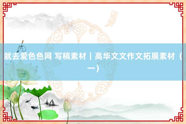 就去爱色色网 写稿素材｜高华文文作文拓展素材（一）