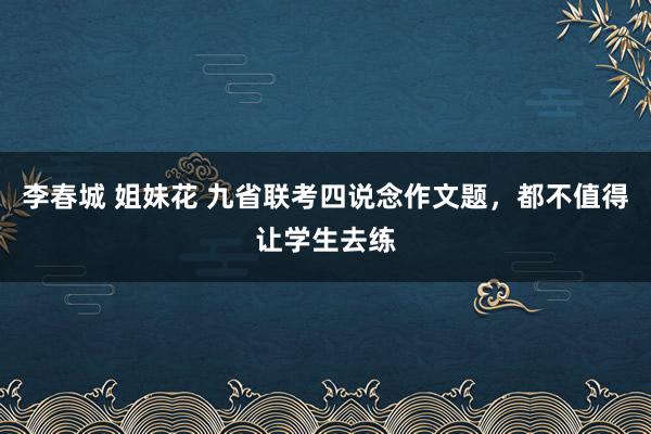 李春城 姐妹花 九省联考四说念作文题，都不值得让学生去练