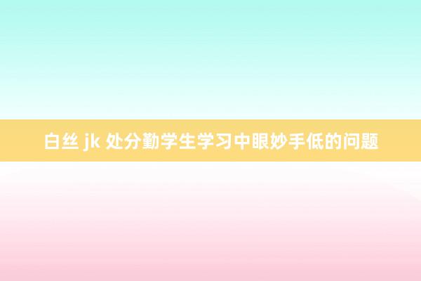 白丝 jk 处分勤学生学习中眼妙手低的问题