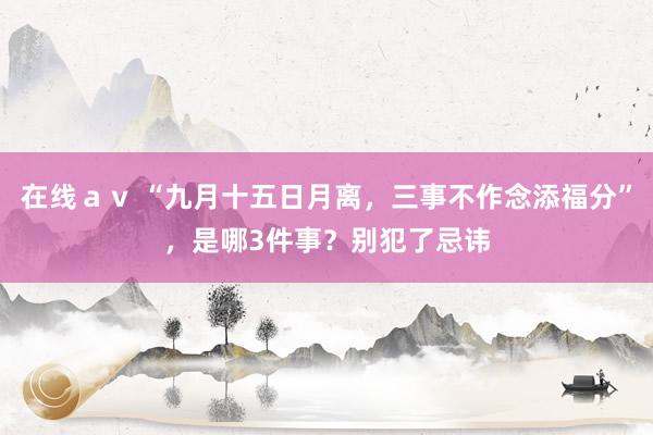 在线ａｖ “九月十五日月离，三事不作念添福分”，是哪3件事？别犯了忌讳