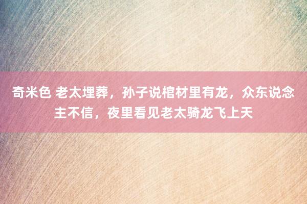 奇米色 老太埋葬，孙子说棺材里有龙，众东说念主不信，夜里看见老太骑龙飞上天