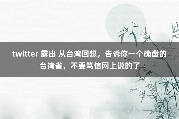 twitter 露出 从台湾回想，告诉你一个确凿的台湾省，不要笃信网上说的了
