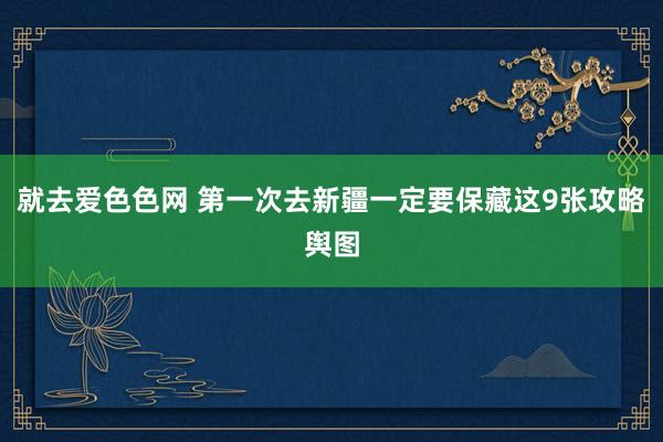 就去爱色色网 第一次去新疆一定要保藏这9张攻略舆图
