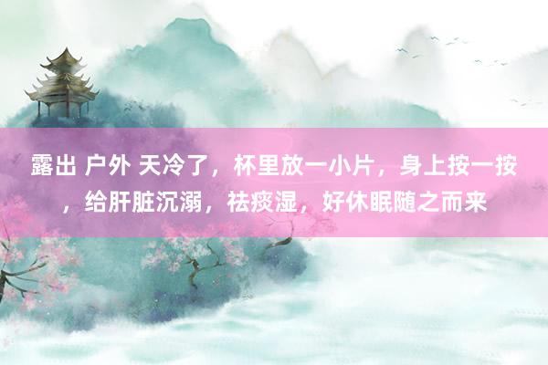 露出 户外 天冷了，杯里放一小片，身上按一按，给肝脏沉溺，祛痰湿，好休眠随之而来