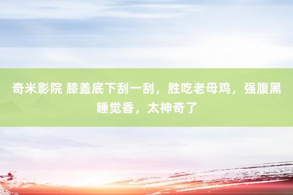 奇米影院 膝盖底下刮一刮，胜吃老母鸡，强腹黑睡觉香，太神奇了